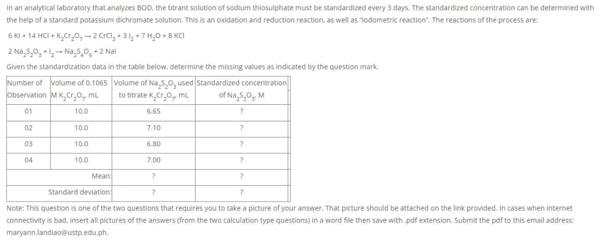 In an analytical laboratory that analyzes BOD, the titrant solution of sodium thiosulphate must be standardized every 3 days. The standardized concentration can be determined with
the help of a standard potassium dichromate solution. This is an oxidation and reduction reaction, as well as "lodometric reaction". The reactions of the process are:
6 KI + 14 HCI + K,Cr,0,- 2 CrCl, + 3 2 + 7 H,0 + 8 KCI
2 Na,s,0, +1,- Na,s,0, +2 Nal
Given the standardization data in the table below, determine the missing values as indicated by the question mark.
Number of Volume of 0.1065 Volume of Na,S,0, used Standardized concentration
observation M K,Cr,0,, mL
to titrate K,Cr,0, mL
of Na,s,0,, M
01
10.0
6.65
?
02
10.0
7.10
?
03
10.0
6.80
?
04
10.0
7.00
?
Mean:
?
?
Standard deviation:
?
Note: This question is one of the two questions that requires you to take a picture of your answer. That picture should be attached on the link provided. In cases when internet
connectivity is bad, insert all pictures of the answers (from the two calculation type questions) in a word file then save with .pdf extension. Submit the pdf to this email address:
maryann.landiao@ustp.edu.ph.
