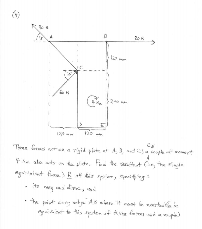 (4)
R 40 M
•
45 A
1
45
60 N
120 mm
1
4 Nm
120 mm
B
120 mm
240 mm
80 N
CW
Three forces act on a rigid plate at A, B, and C; a couple of moment
^
4 Nm also acts on the plate. Find the resultant (ine, the single
equivalent force) R of this system, specifying
its
and direc, and
mag
the point along edge AB where it must be exerted to be
equivalent to this system of three forces and a
couple