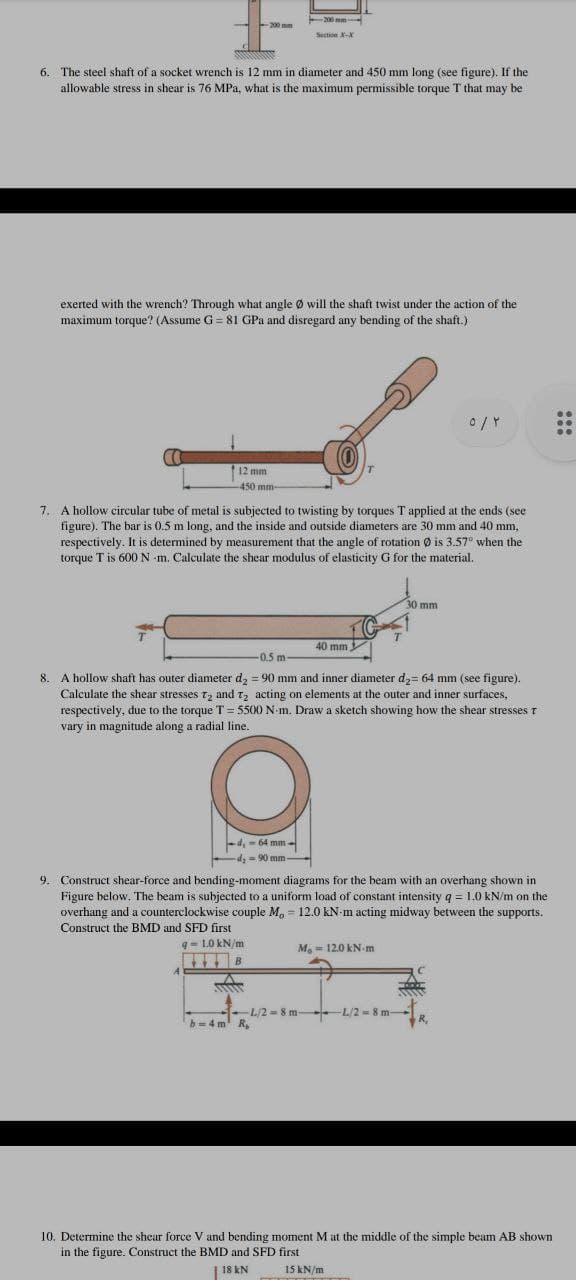 200 mm
-200 mm
Section X-
6. The steel shaft of a socket wrench is 12 mm in diameter and 450 mm long (see figure). If the
allowable stress in shear is 76 MPa, what is the maximum permissible torque T that may be
exerted with the wrench? Through what angle Ø will the shaft twist under the action of the
maximum torque? (Assume G = 81 GPa and disregard any bending of the shaft.)
..
12 mm
-450 mm-
7. A hollow circular tube of metal is subjected to twisting by torques T applied at the ends (see
figure). The bar is 0.5 m long, and the inside and outside diameters are 30 mm and 40 mm,
respectively. It is determined by measurement that the angle of rotation Ø is 3.57° when the
torque T is 600 N -m. Calculate the shear modulus of elasticity G for the material.
30 mm
40 mm
0.5 m
8. A hollow shaft has outer diameter d, = 90 mm and inner diameter d,= 64 mm (see figure).
Calculate the shear stresses t, and T, acting on elements at the outer and inner surfaces,
respectively, due to the torque T= 5500 N-m. Draw a sketch showing how the shear stresses t
vary in magnitude along a radial line.
d.-64 mm
-
d, = 90 mm
9.
Construct shear-force and bending-moment diagrams for the beam with an overhang shown in
Figure below, The beam is subjected to a uniform load of constant intensity q = 1.0 kN/m on the
overhang and a counterclockwise couple M, = 12.0 kN-m acting midway between the supports.
Construct the BMD and SFD first
q- L0 kN/m
Mo = 12.0 kN m
B
-L/2 = 8 m L/2 = 8 m-
b=4 m R,
R,
10. Determine the shear force V and bending moment M at the middle of the simple beam AB shown
in the figure. Construct the BMD and SFD first
18 kN
15 kN/m
