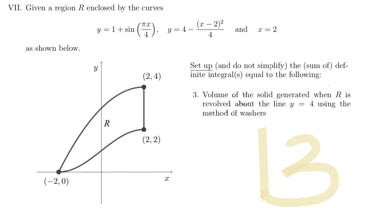 VII. Given a region R enclosed by the curves
π
y = 1 + sin
(7).
4
as shown below.
(2,4)
(2, 2)
(-2,0)
Y
R
(x - 2)²
y=4-
and
x = 2
4
Set up (and do not simplify) the (sum of) def-
inite integral(s) equal to the following:
3. Volume of the solid generated when R is
revolved about the line y = 4 using the
method of washers
13
X