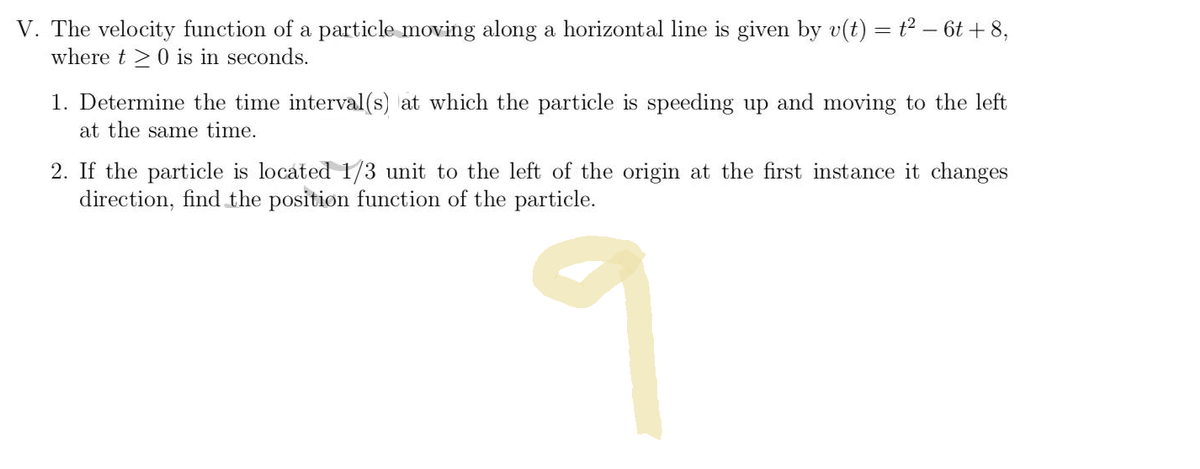 V. The velocity function of a particle moving along a horizontal line is given by v(t) = t² − 6t+8,
where t 0 is in seconds.
1. Determine the time interval(s) at which the particle is speeding up and moving to the left
at the same time.
2. If the particle is located 1/3 unit to the left of the origin at the first instance it changes
direction, find the position function of the particle.