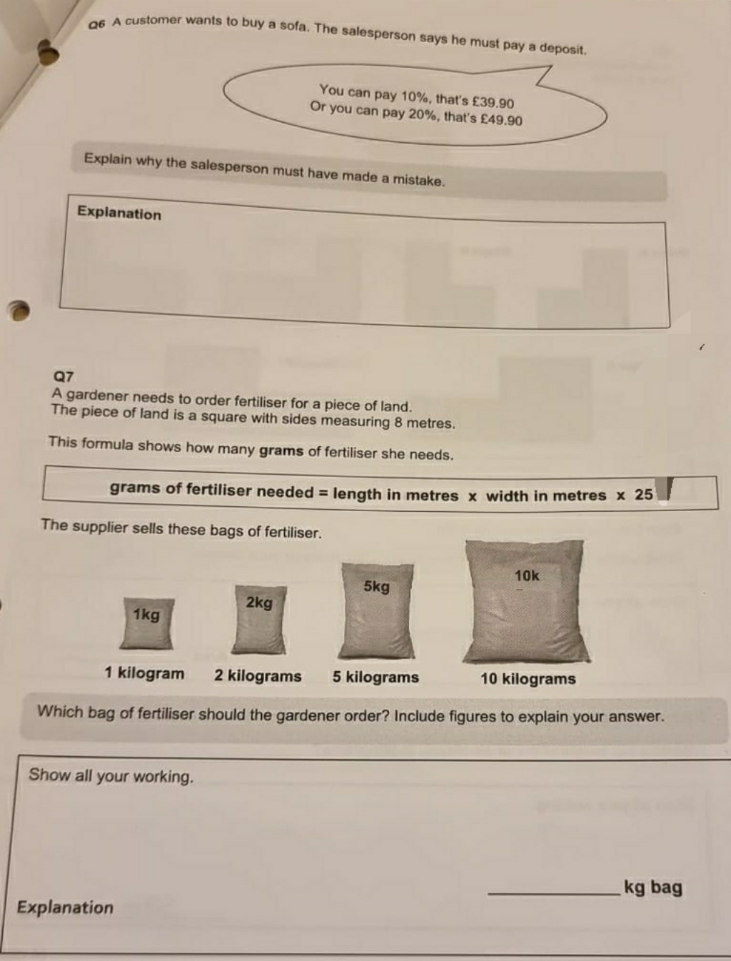 A Customer wants to buy a sofa. The salesperson says he must pay a deposit.
You can pay 10%, that's £39.90
Or you can pay 20%, that's £49.90
Explain why the salesperson must have made a mistake.
Explanation
Q7
A gardener needs to order fertiliser for a piece of land.
The piece of land is a square with sides measuring 8 metres.
This formula shows how many grams of fertiliser she needs.
grams of fertiliser needed = length in metres x width in metres x 25
The supplier sells these bags of fertiliser.
10k
5kg
2kg
1kg
1 kilogram
2 kilograms
5 kilograms
10 kilograms
Which bag of fertiliser should the gardener order? Include figures to explain your answer.
Show all your working.
kg bag
Explanation
