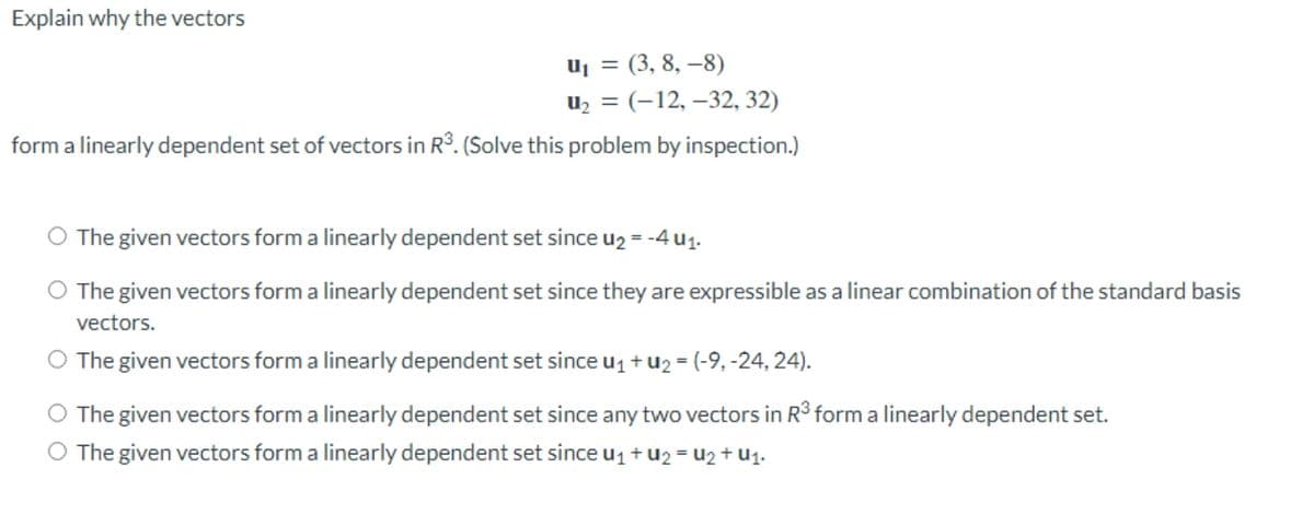 Explain why the vectors
U₁ = (3, 8, -8)
U₂ = (-12, -32, 32)
form a linearly dependent set of vectors in R³. (Solve this problem by inspection.)
The given vectors form a linearly dependent set since u₂ = -4 u₁.
The given vectors form a linearly dependent set since they are expressible as a linear combination of the standard basis
vectors.
The given vectors form a linearly dependent set since U₁+U₂ = (-9, -24, 24).
The given vectors form a linearly dependent set since any two vectors in R³ form a linearly dependent set.
The given vectors form a linearly dependent set since ₁ + U2 = U2+ U1.