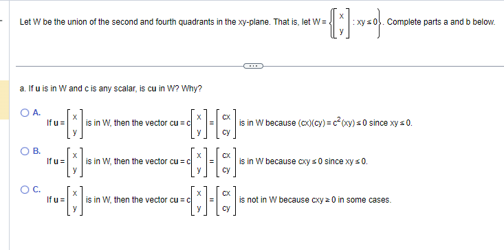 Let W be the union of the second and fourth quadrants in the xy-plane. That is, let W=
a. If u is in W and c is any scalar, is cu in W? Why?
OA.
{[+]
y
O B.
O C.
If u =
If u =
X
y
If u =
is in W, then the vector cu = c
X
•=[]•
is in W, then the vector cu c
X
X
CX
[*][*]
is in W, then the vector cu = c
cy
( * )=0} .
is in W because (cx) (cy) = c²(xy) ≤0 since xy ≤ 0.
Complete parts a and b below.
is in W because cxy ≤0 since xy ≤ 0.
is not in W because cxy z 0 in some cases.