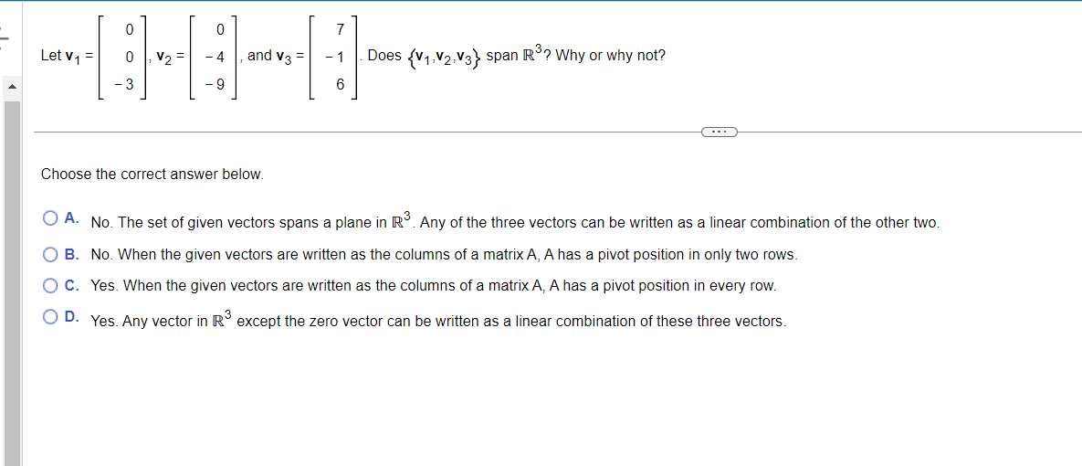 Let v₁ =
0 V₂ =
and V3 =
Choose the correct answer below.
- 1
6
Does {V₁, V2, V3} span R³? Why or why not?
C
O A. No. The set of given vectors spans a plane in R³. Any of the three vectors can be written as a linear combination of the other two.
O B.
No. When the given vectors are written as the columns of a matrix A, A has a pivot position in only two rows.
O C. Yes. When the given vectors are written as the columns of a matrix A, A has a pivot position in every row.
O D. Yes. Any vector in R³ except the zero vector can be written as a linear combination of these three vectors.