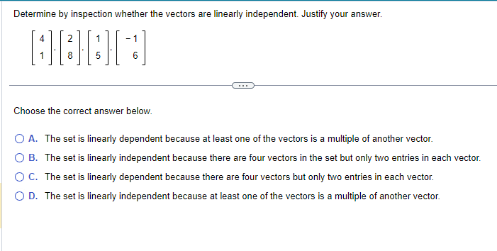 Determine by inspection whether the vectors are linearly independent. Justify your answer.
2
1
OCCHI
8
5
4
- 1
6
Choose the correct answer below.
O A. The set is linearly dependent because at least one of the vectors is a multiple of another vector.
O B. The set is linearly independent because there are four vectors in the set but only two entries in each vector.
O C. The set is linearly dependent because there are four vectors but only two entries in each vector.
O D. The set is linearly independent because at least one of the vectors is a multiple of another vector.