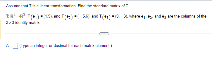 Assume that T is a linear transformation. Find the standard matrix of T.
T: R³ →R², T (e₁) = (1,9), and T (€₂) = (-5,6), and T (13) = (9, − 3), where e₁, ₂, and e3 are the columns of the
3x3 identity matrix.
A =
(Type an integer or decimal for each matrix element.)