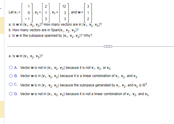 3
1
1
3
3
2
a. Is w in {V₁, V₂, V3}? How many vectors are in {V₁, V₂, V3}?
b. How many vectors are in Span{V₁, V₂, V3}?
c. Is w in the subspace spanned by {V₁, V₂, V3}? Why?
Let v₁ =
1
2
12
V3 =
and w=
a. Is w in {V₁, V₂, V3}?
O A.
O B. Vector w is in {V₁, V₂, V3} because it is a linear combination of V₁, V₂, and V3-
1:
Vector w is not in {V₁, V₂, V3) because it is not vV₁, V₂, or V3.
11
OC. Vector w is in {V₁, V₂, V3} because the subspace generated by V₁, V₂, and V₂ is R³
1:
O D. Vector w is not in {V₁, V₂, V3} because it is not a linear combination of V₁, V2, and V3.