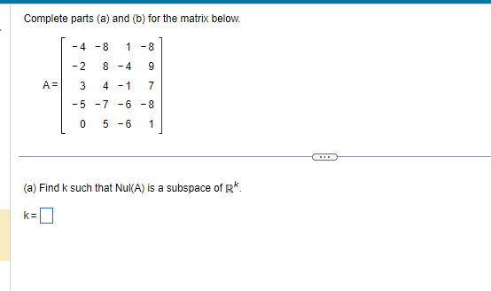 Complete parts (a) and (b) for the matrix below.
A=
k=
-4 -8 1-8
-2
3
-5
0
8-4 9
4-1 7
-7 -6 -8
5 -6 1
(a) Find k such that Nul(A) is a subspace of R*.