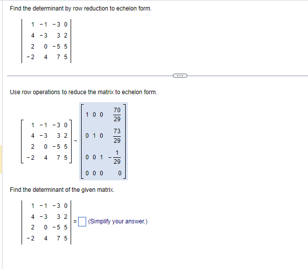 Find the determinant by row reduction to echelon form.
1 -1 -3 0
4 -3 32
2
0-5 5
-2
4 75
Use row operations to reduce the matrix to echelon form.
1 -1 -3 0
4 -3 32
2
0-5 5
-2
4 75
100
1 -1 -3 0
4 -3 32
2
0-5 5
-2
4 75
010
0 0 1
70
29
73
29
1
29
000
Find the determinant of the given matrix.
0
(Simplify your answer.)