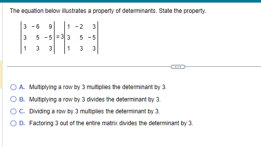 The equation below illustrates a property of determinants. State the property.
3-6 9
5 -5
3 3
3
1
1-2
33
35
5 -5
1 3 3
A. Multiplying a row by 3 multiplies the determinant by 3.
B. Multiplying a row by 3 divides the determinant by 3.
OC. Dividing a row by 3 multiplies the determinant by 3.
O D. Factoring 3 out of the entire matrix divides the determinant by 3.