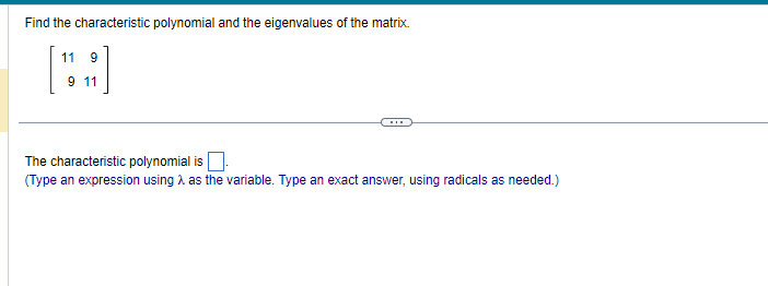 Find the characteristic polynomial and the eigenvalues of the matrix.
11 9
9 11
The characteristic polynomial is
(Type an expression using as the variable. Type an exact answer, using radicals as needed.)