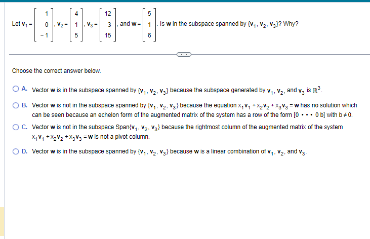 4
12
9000
V3 =
5
15
Let V₁ =
1
-1
V₂=
5
and w= 1 Is w in the subspace spanned by {V₁, V₂, V3}? Why?
6
Choose the correct answer below.
O A. Vector w is in the subspace spanned by {V₁, V₂, V3} because the subspace generated by V₁, V₂, and v3 is R³.
11
1:
B. Vector w is not in the subspace spanned by {V₁, V₂, V3} because the equation X₁ V₁ +X₂V₂ + X3 V3 = w has no solution which
can be seen because an echelon form of the augmented matrix of the system has a row of the form [0... 0 b] with b *0.
O C. Vector w is not in the subspace Span{V₁, V₂, V3} because the rightmost column of the augmented matrix of the system
X₁V₁ + X₂V₂ + X₂ V3 = w is not a pivot column.
O D. Vector w is in the subspace spanned by {V₁, V₂, V3} because w is a linear combination of V₁, V₂, and V3-
11