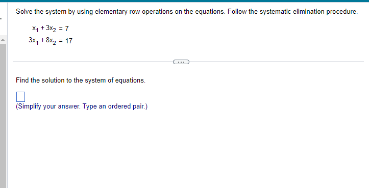 Solve the system by using elementary row operations on the equations. Follow the systematic elimination procedure.
X₁ + 3x₂ = 7
3x₁ + 8x₂ = 17
Find the solution to the system of equations.
(Simplify your answer. Type an ordered pair.)