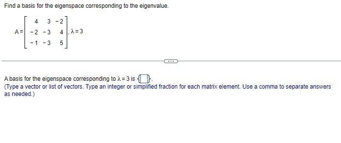 Find a basis for the eigenspace corresponding to the eigenvalue.
4 3-2
+1
-2 -3 4 λ=3
-1 -3 5
A=
A basis for the eigenspace corresponding to λ = 3 is .
(Type a vector or list of vectors. Type an integer or simplified fraction for each matrix element. Use a comma to separate answers
as needed.)