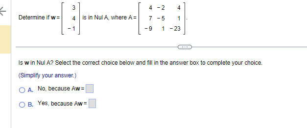 K
3
---
4
-1
Determine if w=
is in Nul A, where A =
4 -2
4
7 -5 1
1 -23
A. No, because Aw=
O B. Yes, because Aw=
-9
....
Is w in Nul A? Select the correct choice below and fill in the answer box to complete your choice.
(Simplify your answer.)