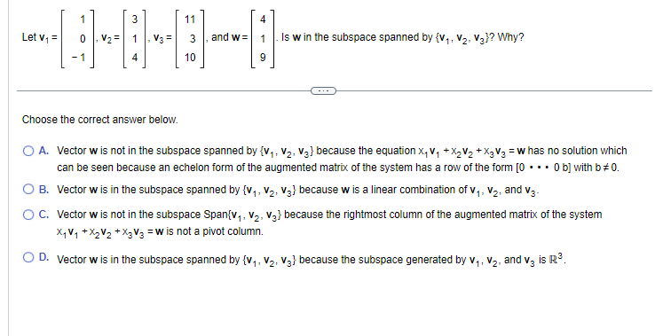 Let V₁ =
1
-1
3
4
Choose the correct answer below.
11
10
and w=
4
1
9
Is w in the subspace spanned by {V₁.
V₂, V3}? Why?
O A. Vector w is not in the subspace spanned by {V₁, V₂, V3} because the equation x₁ V₁ +X₂V₂ + X₂ V3 = w has no solution which
can be seen because an echelon form of the augmented matrix of the system has a row of the form [0... 0 b] with b #0.
Vector w is in the subspace spanned by {V₁, V₂, V3} because w is a linear combination of V₁, V₂, and V3-
11
1
O B.
O C. Vector w is not in the subspace Span{V₁, V₂, V3} because the rightmost column of the augmented matrix of the system
X₁ V₁ + X₂V₂ + X₂ V3 =W is not a pivot column.
D. Vector w is in the subspace spanned by {V₁, V₂, V3} because the subspace generated by V₁, V₂, and v3 is R³.