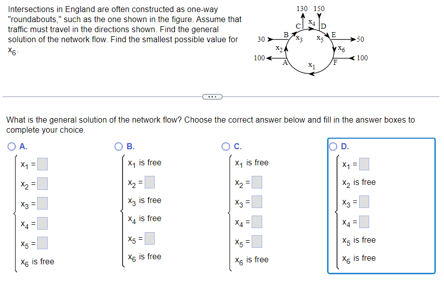 Intersections in England are often constructed as one-way
"roundabouts," such as the one shown in the figure. Assume that
traffic must travel in the directions shown. Find the general
solution of the network flow. Find the smallest possible value for
X6-
X₁ =
x₂ =
X3 =
X4
||
X5 =
X6 is free
B.
X₁ is free
x₂ =
X3 is free
X4 is free
X5 =
X6 is free
X₂
C.
X₁ is free
X3
||
30 >
What is the general solution of the network flow? Choose the correct answer below and fill in the answer boxes to
complete your choice.
O A.
||
100
||
X4
X5
X6 is free
B
X24
T!
130 150
رم
X4
X5
X1
E
1x6
D.
50
100
X₁ =
X₂ is free
x3 =
X6
X4
X5 is free
is free