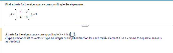 Find a basis for the eigenspace corresponding to the eigenvalue.
1-2
*=[-+²7) A=*
A=
-4
8
A basis for the eigenspace corresponding to λ = 9 is
(Type a vector or list of vectors. Type an integer or simplified fraction for each matrix element. Use a comma to separate answers
as needed.)