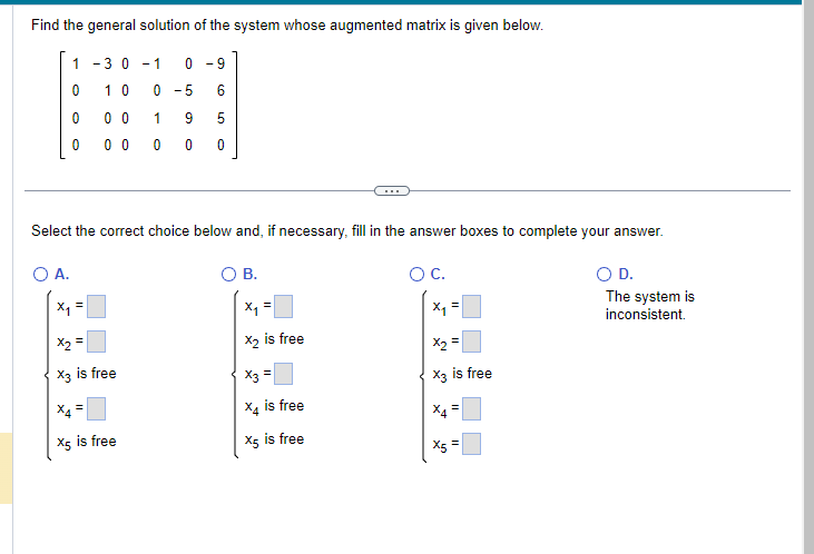 Find the general solution of the system whose augmented matrix is given below.
-30 - 1
0-9
10
0-5 6
00
1 9 5
00 00 0
1
0
0
0
Select the correct choice below and, if necessary, fill in the answer boxes to complete your answer.
O C.
O A.
x₁ =
x₂ =
X3 is free
X5 is free
B.
x₁ =
X₂ is free
x3 =
X4 is free
X5 is free
x₁ =
X2
X3 is free
X4
II
II
X5 =
D.
The system is
inconsistent.