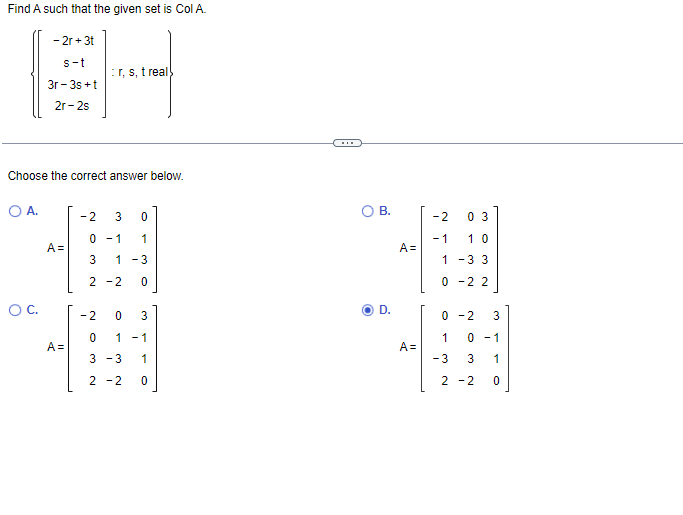 Find A such that the given set is Col A.
O A.
- 2r + 3t
s-t
OC.
3r-3s +t
2r-2s
Choose the correct answer below.
A=
: r, s, t real!
A=
-2 3
0-1 1
3 1 -3
2-2 0
-2 0 3
0
1 - 1
3 -3 1
2-2 0
O B.
O
D.
A=
A=
-2
- 1
1
03
10
-3 3
0-22
0-2 3
1
النا
-3
0-1
3 1
0
2-2