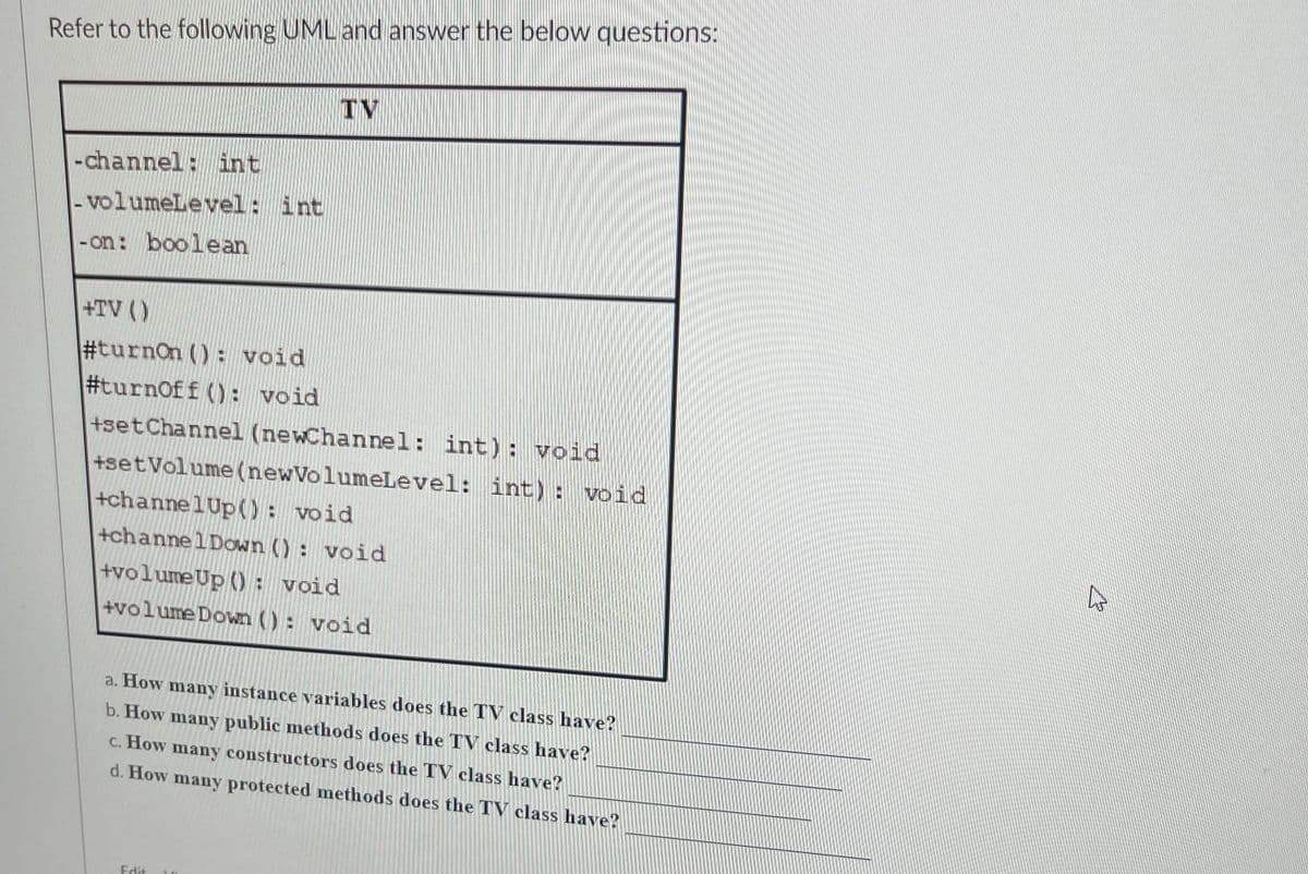 Refer to the following UML and answer the below questions:
-channel: int
- volumeLevel: int
-on: boolean
+TV ()
#turnon (): void
#turnoff (): void
TV
+set Channel (newChannel: int) : void
+setVolume (new VolumeLevel: int) : void
+channelUp(): void
+channel Down (): void
+volume Up (): void
+volume Down (): void
a. How many instance variables does the TV class have?
b. How many public methods does the TV class have?
c. How many constructors does the TV class have?
d. How many protected methods does the TV class have?
Edit
2