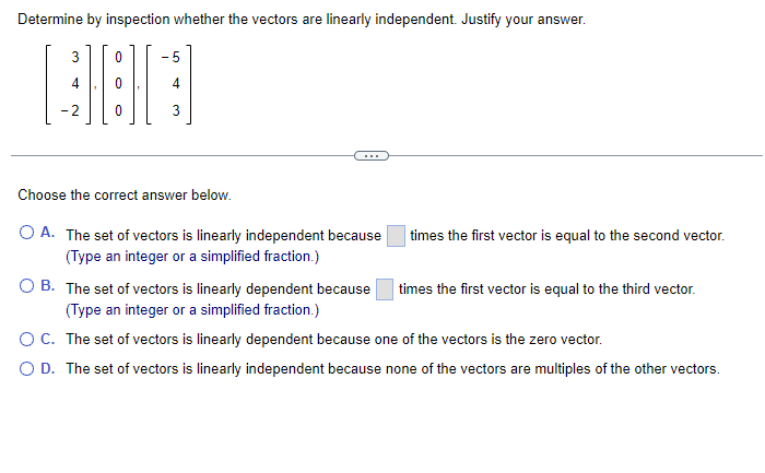 Determine by inspection whether the vectors are linearly independent. Justify your answer.
3
-2
0
3
Choose the correct answer below.
O A. The set of vectors is linearly independent because
(Type an integer or a simplified fraction.)
times the first vector is equal to the second vector.
OB. The set of vectors is linearly dependent because
(Type an integer or a simplified fraction.)
C. The set of vectors is linearly dependent because one of the vectors is the zero vector.
O D. The set of vectors is linearly independent because none of the vectors are multiples of the other vectors.
times the first vector is equal to the third vector.