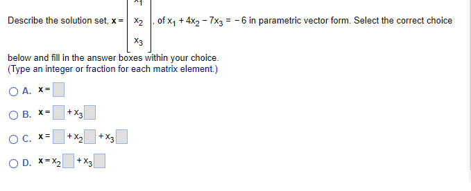 Describe the solution set, x =
X2, of x₁ +4x₂ - 7x3 = -6 in parametric vector form. Select the correct choice
X3
below and fill in the answer boxes within your choice.
(Type an integer or fraction for each matrix element.)
O A. x=
OB. X=
O C. x=
O D. X=X₂
+
+X3
+x₂
+X3
+X3