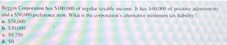 Beggin Corporation has $100,000 of regular taxable income. It has $40,000 of positive adjustments
and a $50,000 preference item. What is the corporation's alternative minimum tax liability?
a. $38,000
b. $30,000
c. $9.750
d. $0