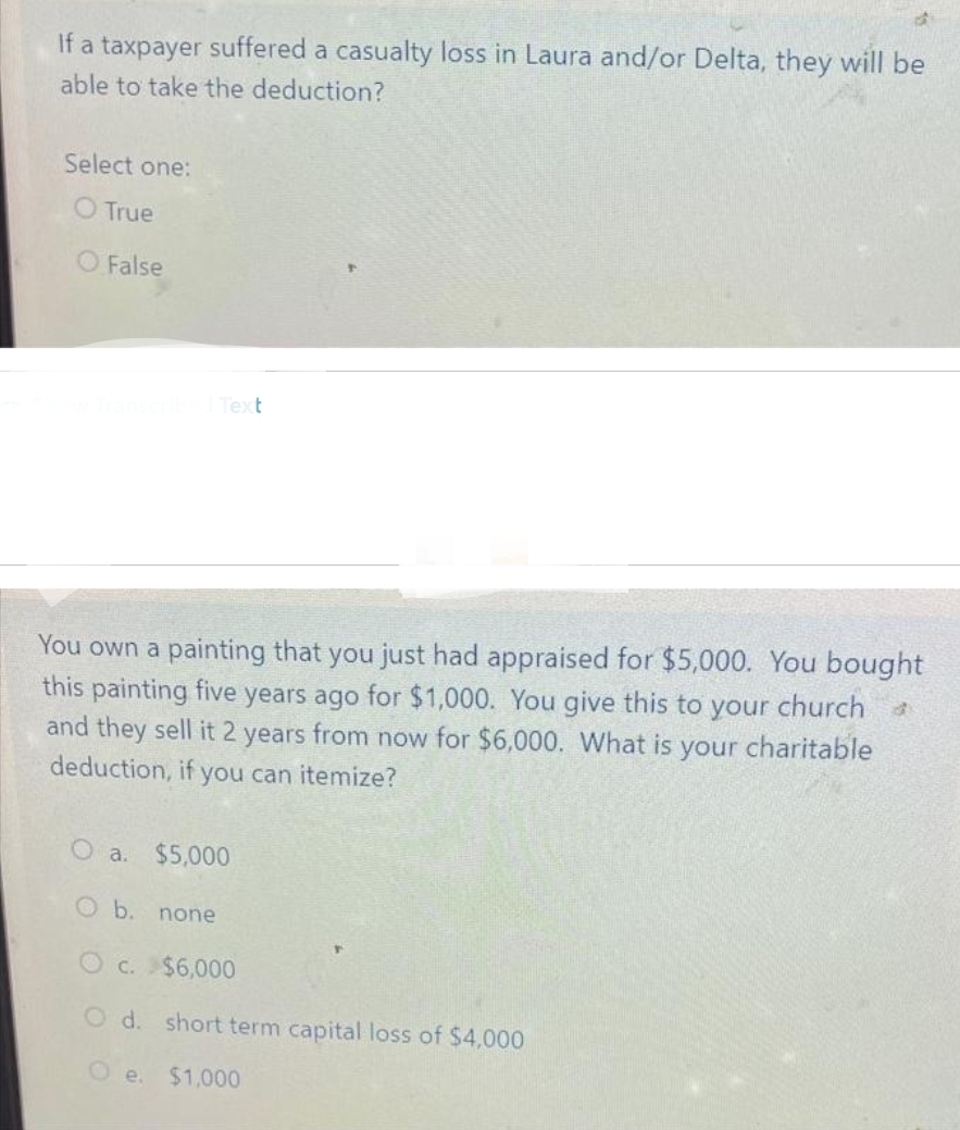 If a taxpayer suffered a casualty loss in Laura and/or Delta, they will be
able to take the deduction?
Select one:
O True
False
Text
You own a painting that you just had appraised for $5,000. You bought
this painting five years ago for $1,000. You give this to your church
and they sell it 2 years from now for $6,000. What is your charitable
deduction, if you can itemize?
O a. $5,000
O b. none
c. $6,000
O d. short term capital loss of $4,000
$1,000