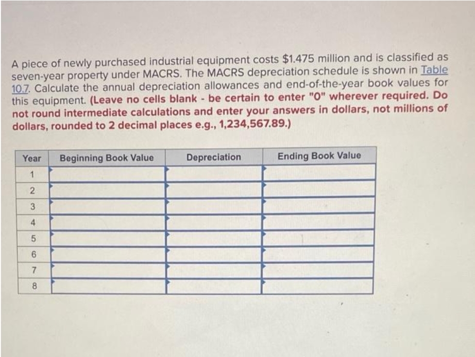 A piece of newly purchased industrial equipment costs $1.475 million and is classified as
seven-year property under MACRS. The MACRS depreciation schedule is shown in Table
10.7. Calculate the annual depreciation allowances and end-of-the-year book values for
this equipment. (Leave no cells blank - be certain to enter "0" wherever required. Do
not round intermediate calculations and enter your answers in dollars, not millions of
dollars, rounded to 2 decimal places e.g., 1,234,567.89.)
Year
1
2
3
4
5
6
7
8
Beginning Book Value
Depreciation
Ending Book Value