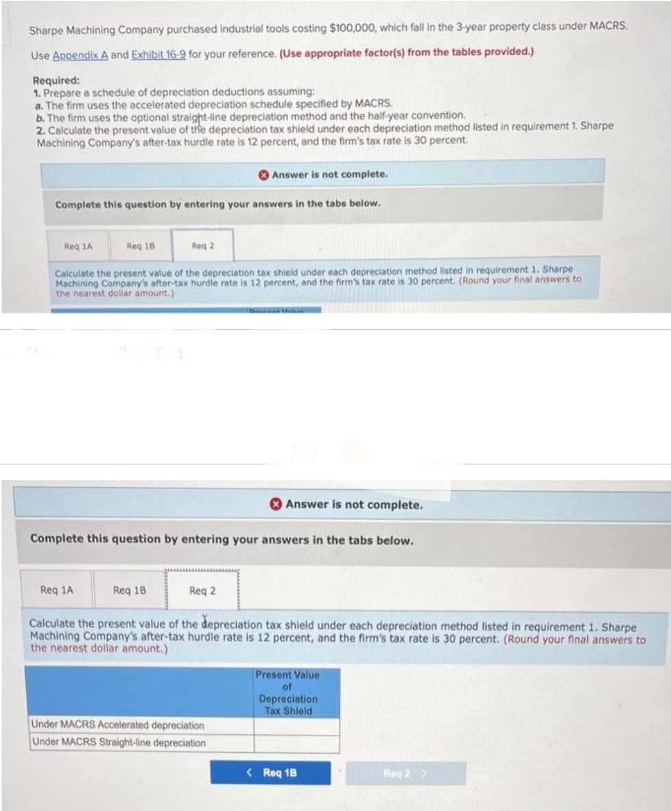 Sharpe Machining Company purchased industrial tools costing $100,000, which fall in the 3-year property class under MACRS.
Use Appendix A and Exhibit 16-9 for your reference. (Use appropriate factor(s) from the tables provided.)
Required:
1. Prepare a schedule of depreciation deductions assuming:
a. The firm uses the accelerated depreciation schedule specified by MACRS.
b. The firm uses the optional straight-line depreciation method and the half-year convention.
2. Calculate the present value of the depreciation tax shield under each depreciation method listed in requirement 1. Sharpe
Machining Company's after-tax hurdle rate is 12 percent, and the firm's tax rate is 30 percent.
Complete this question by entering your answers in the tabs below.
Req 1A
Req 18
Req 1A
Req 2
Calculate the present value of the depreciation tax shield under each depreciation method listed in requirement 1. Sharpe
Machining Company's after-tax hurdle rate is 12 percent, and the firm's tax rate is 30 percent. (Round your final answers to
the nearest dollar amount.)
Req 18
Answer is not complete.
Complete this question by entering your answers in the tabs below.
Req 2
Answer is not complete.
Under MACRS Accelerated depreciation
Under MACRS Straight-line depreciation
Calculate the present value of the depreciation tax shield under each depreciation method listed in requirement 1. Sharpe
Machining Company's after-tax hurdle rate is 12 percent, and the firm's tax rate is 30 percent. (Round your final answers to
the nearest dollar amount.)
Present Value
of
Depreciation
Tax Shield
< Req 1B
Reg 2 >