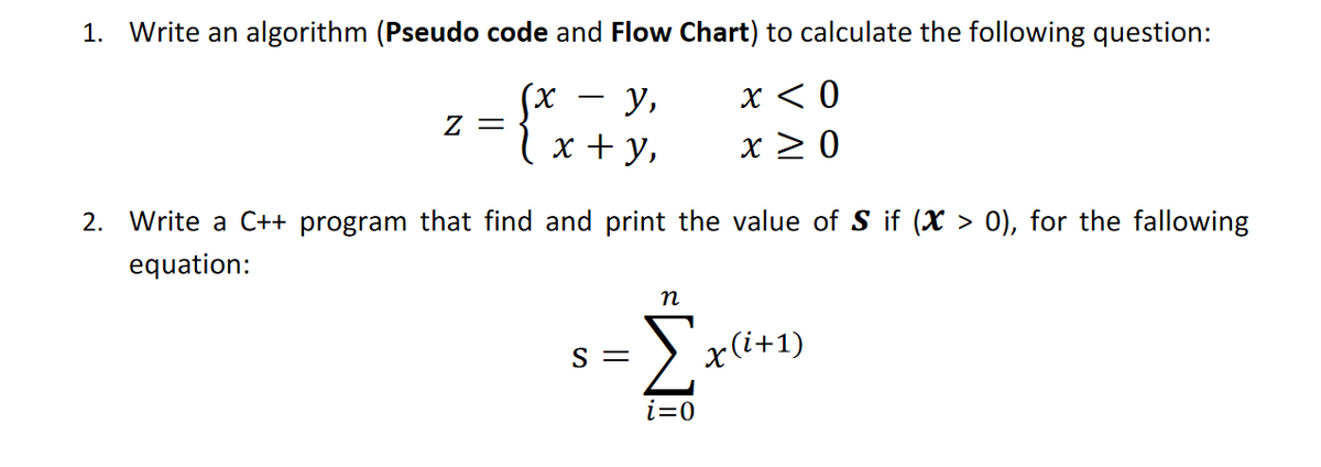 1. Write an algorithm (Pseudo code and Flow Chart) to calculate the following question:
у,
x < 0
Z =
lx + y,
x > 0
2. Write a C++ program that find and print the value of S if (X > 0), for the fallowing
equation:
n
Σ
S =
x(i+1)
i=0
