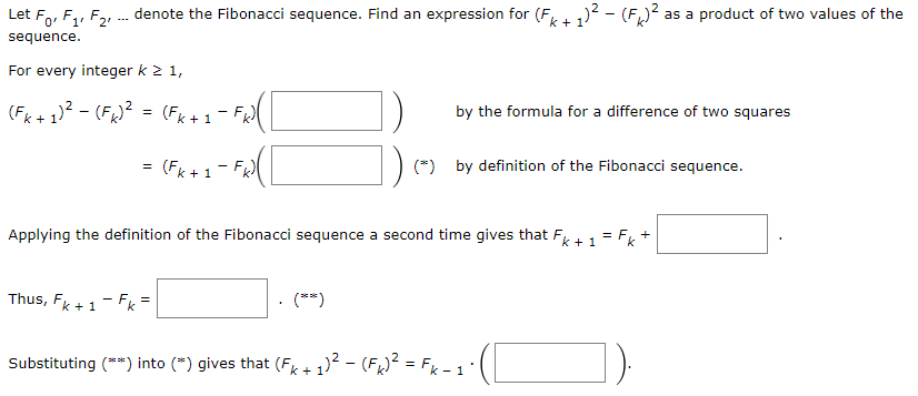 Let F, F₁, F2, ... denote the Fibonacci sequence. Find an expression for (Fk+ 1)² – (FK)² a
sequence.
For every integer k ≥ 1,
(Fk+ 1)²-(F) ² (Fk+1
=
1-FH([
(Fk+1) -FR)([
Thus, Fk+1-Fk=
Applying the definition of the Fibonacci sequence a second time gives that Fk + 1 = F₁ +
Fk
(**)
by the formula for a difference of two squares
as a product of two values of the
(*) by definition of the Fibonacci sequence.
Substituting (**) into (*) gives that (Fk+ 1)² - (FK)² = Fk-1) ( [