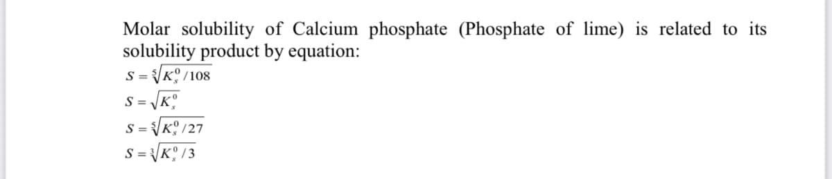 Molar solubility of Calcium phosphate (Phosphate of lime) is related to its
solubility product by equation:
S = K /108
S = K.
S =
K /27
S =
KO /3

