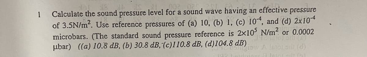 00200
Calculate the sound pressure level for a sound wave having an effective
of 3.5N/m?. Use reference pressures of (a) 10, (b) 1, (c) 10“, and (d) 2x10*
microbars. (The standard sound pressure reference is 2x10 N/m² or 0.0002
ubar) ((a) 10.8 dB, (b) 30.8 dB,(c)110.8 dB, (d)104.8 dB)
1
pressure
(d)
