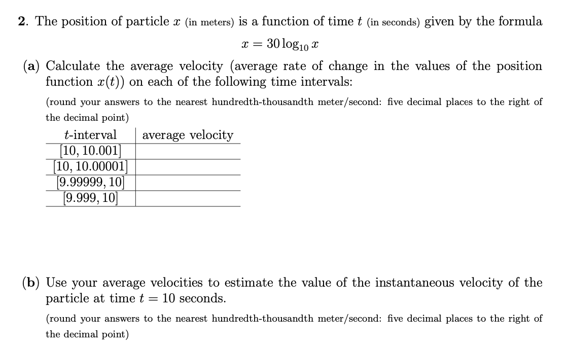 2. The position of particle x (in meters) is a function of time t (in seconds) given by the formula
30 log10 x
(a) Calculate the average velocity (average rate of change in the values of the position
function x(t)) on each of the following time intervals:
(round your answers to the nearest hundredth-thousandth meter/second: five decimal places to the right of
the decimal point)
t-interval
average velocity
[10, 10.001]
[10, 10.00001
[9.99999, 10]
[9.999, 10]
(b) Use your average velocities to estimate the value of the instantaneous velocity of the
particle at time t = 10 seconds.
(round your answers to the nearest hundredth-thousandth meter/second: five decimal places to the right of
the decimal point)
