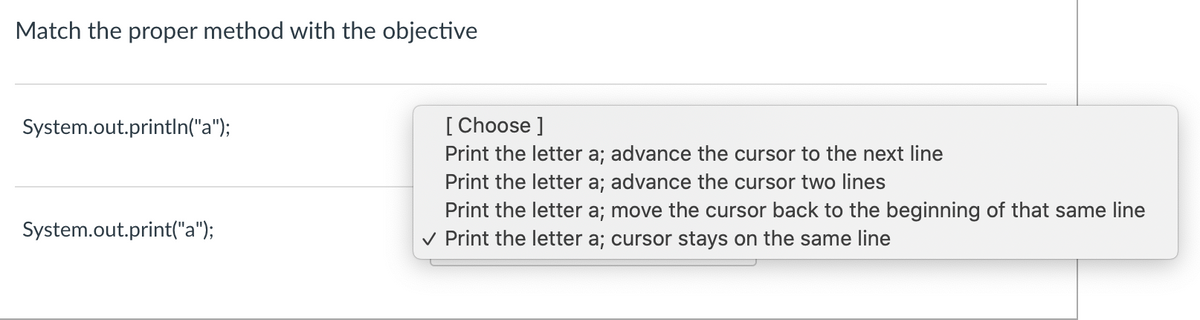 Match the proper method with the objective
[ Choose ]
Print the letter a; advance the cursor to the next line
Print the letter a; advance the cursor two lines
Print the letter a; move the cursor back to the beginning of that same line
v Print the letter a; cursor stays on the same line
System.out.println("a");
System.out.print("a");
