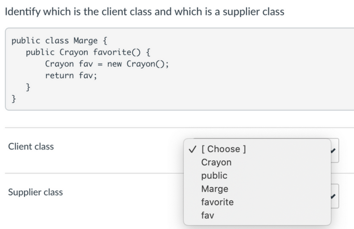 Identify which is the client class and which is a supplier class
public class Marge {
public Crayon favorite() {
Crayon fav = new Crayon();
return fav;
}
}
Client class
V [ Choose ]
Crayon
public
Supplier class
Marge
favorite
fav
