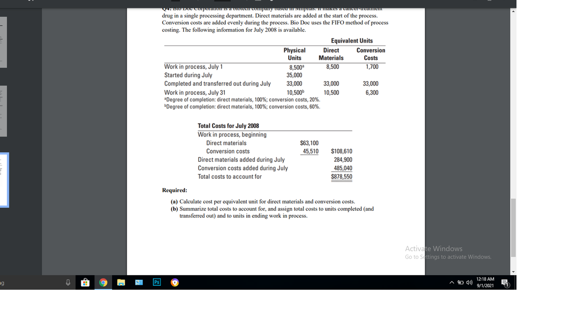 Q4. DIO DOCtorporauon Is a biotech company vase I Mupitas. T makes a cacer-ureatmen
drug in a single processing department. Direct materials are added at the start of the process.
Conversion costs are added evenly during the process. Bio Doc uses the FIFO method of process
costing. The following information for July 2008 is available.
Equivalent Units
Physical
Units
Conversion
Costs
Direct
Materials
Work in process, July 1
Started during July
Completed and transferred out during July
Work in process, July 31
aDegree of completion: direct materials, 100%; conversion costs, 20%.
ÞDegree of completion: direct materials, 100%; conversion costs, 60%.
8,500
35,000
8,500
1,700
33,000
33,000
33,000
10,500b
10,500
6,300
Total Costs for July 2008
Work in process, beginning
Direct materials
$63,100
Conversion costs
45,510
$108,610
Direct materials added during July
Conversion costs added during July
284,900
485,040
Total costs to account for
$878,550
Required:
(a) Calculate cost per equivalent unit for direct materials and conversion costs.
(b) Summarize total costs to account for, and assign total costs to units completed (and
transferred out) and to units in ending work in process.
Activate Windows
Go to Settings to activate Windows.
12:18 AM
ng
9/1/2021
