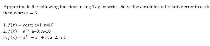 Approximate the following functions using Taylor series. Solve the absolute and relative error in each
item when x = 3.
1. f(x) = cosx; a=1, n=10
2. f(x) = e2x, a=0, n=10
3. f (x) = x10 – x5 + 3; a=2, n=5
