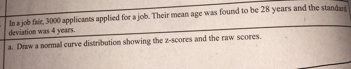 In a job fair, 3000 applicants applied for a job. Their mean age was found to be 28 years and the standard
deviation was 4 years.
a. Draw a normal curve distribution showing the z-scores and the raw scores.
