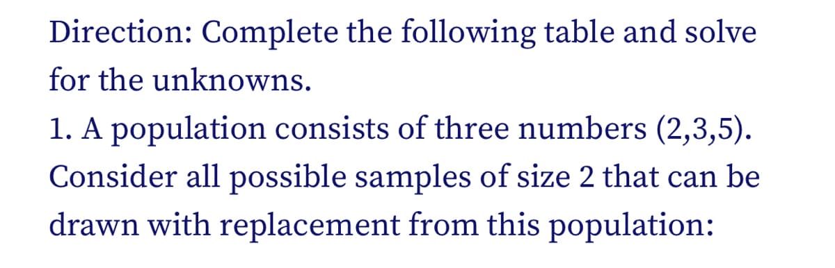 Direction: Complete the following table and solve
for the unknowns.
1. A population consists of three numbers (2,3,5).
Consider all possible samples of size 2 that can be
drawn with replacement from this population:
