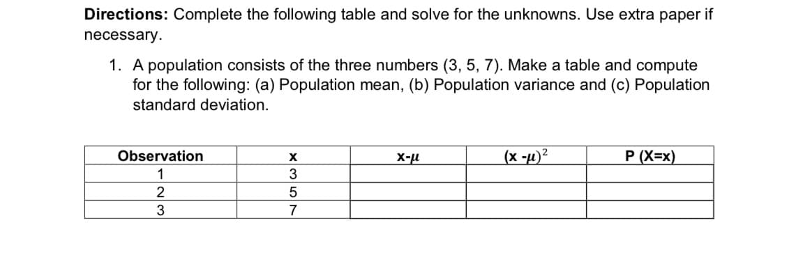 Directions: Complete the following table and solve for the unknowns. Use extra paper if
necessary.
1. A population consists of the three numbers (3, 5, 7). Make a table and compute
for the following: (a) Population mean, (b) Population variance and (c) Population
standard deviation.
(x -µ)²
P (X=x)
Observation
X-u
1
3
3
7
