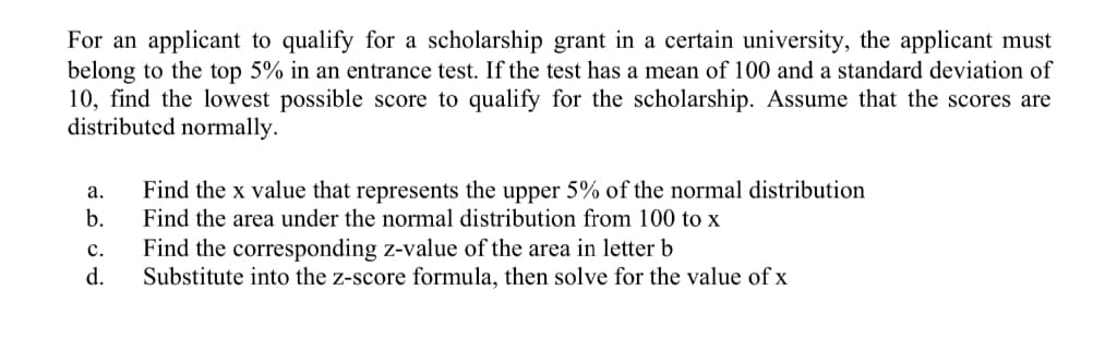 For an applicant to qualify for a scholarship grant in a certain university, the applicant must
belong to the top 5% in an entrance test. If the test has a mean of 100 and a standard deviation of
10, find the lowest possible score to qualify for the scholarship. Assume that the scores are
distributed normally.
Find the x value that represents the upper 5% of the normal distribution
b.
Find the area under the normal distribution from 100 to x
а.
с.
Find the corresponding z-value of the area in letter b
d.
Substitute into the z-score formula, then solve for the value of x
