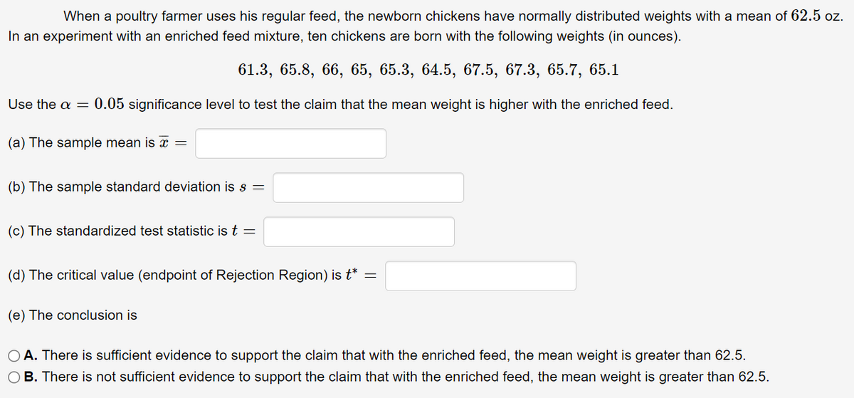 When a poultry farmer uses his regular feed, the newborn chickens have normally distributed weights with a mean of 62.5 oz.
In an experiment with an enriched feed mixture, ten chickens are born with the following weights (in ounces).
61.3, 65.8, 66, 65, 65.3, 64.5, 67.5, 67.3, 65.7, 65.1
Use the a = 0.05 significance level to test the claim that the mean weight is higher with the enriched feed.
(a) The sample mean is x =
(b) The sample standard deviation is s =
(c) The standardized test statistic is t =
(d) The critical value (endpoint of Rejection Region) is t* =
(e) The conclusion is
O A. There is sufficient evidence to support the claim that with the enriched feed, the mean weight is greater than 62.5.
O B. There is not sufficient evidence to support the claim that with the enriched feed, the mean weight is greater than 62.5.
