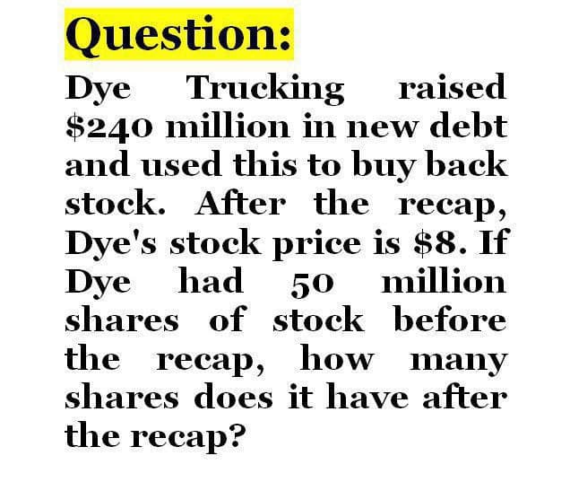 Question:
Dye Trucking raised
$240 million in new debt
and used this to buy back
stock. After the recap,
Dye's stock price is $8. If
Dye had 50
shares of stock before
the recap, how many
shares does it have after
the recap?
million