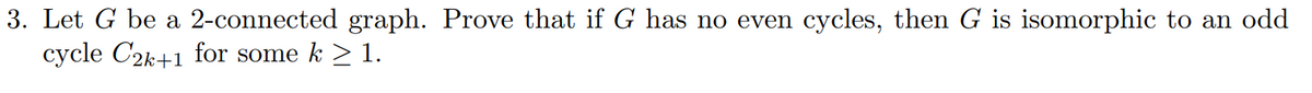 3. Let G be a 2-connected graph. Prove that if G has no even cycles, then G is isomorphic to an odd
cycle C2k+1 for some k > 1.
