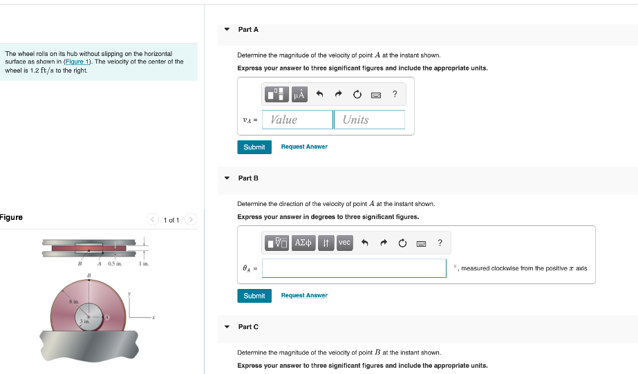 Part A
The wheel rolls on its hub without slipping on the horizontal
surface as shown in (Figure 1). The velocity of the center of the
wheel is 1.2 ft/s to the right.
Determine the magnitude of the velocity of point A at the instant shown.
Express your answer to three significant figures and include the appropriate units.
?
VA =
Value
Units
Submit
Requeat Answer
Part B
Detemine the direction of the velocity
point A at the instant shown.
Figure
1 o 1
Express your answer in degrees to three significant figures.
It vec +
A 0.5 in.
1 in.
measured clockwise from the positive : axis
Submit
Request Answer
8 in.
3 in.
Part C
Detemine the magnitude of the velocity of point B at the Instant shown.
Express your answer to three significant figures and include the appropriate units.
