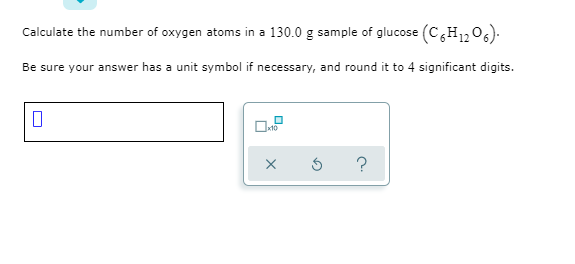 Calculate the number of oxygen atoms in a 130.0 g sample of glucose (C,H1,06).
Be sure your answer has a unit symbol if necessary, and round it to 4 significant digits.
